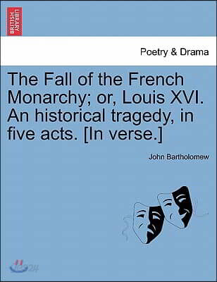 The Fall of the French Monarchy; Or, Louis XVI. an Historical Tragedy, in Five Acts. [In Verse.]