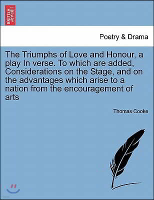 The Triumphs of Love and Honour, a Play in Verse. to Which Are Added, Considerations on the Stage, and on the Advantages Which Arise to a Nation from