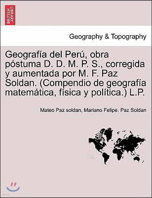 Geograf a del Per , Obra P Stuma D. D. M. P. S., Corregida y Aumentada Por M. F. Paz Soldan. (Compendio de Geograf a Matem Tica, F Sica y Pol Tica.) L