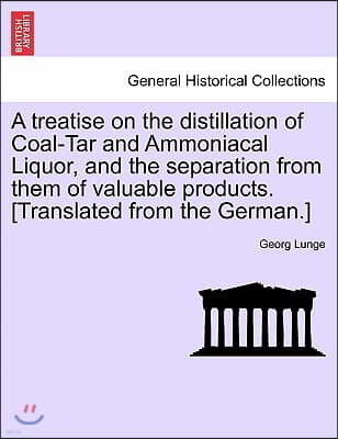 A Treatise on the Distillation of Coal-Tar and Ammoniacal Liquor, and the Separation from Them of Valuable Products. [Translated from the German.]