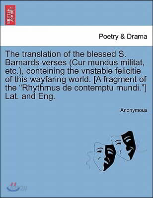 The Translation of the Blessed S. Barnards Verses (Cur Mundus Militat, Etc.), Conteining the Vnstable Felicitie of This Wayfaring World. [A Fragment o