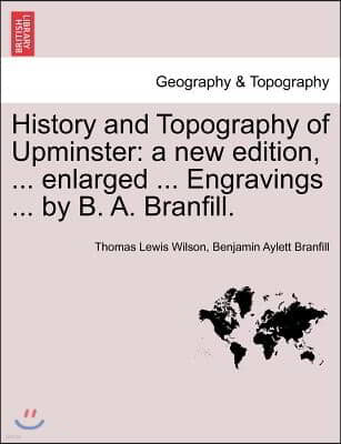 History and Topography of Upminster: A New Edition, ... Enlarged ... Engravings ... by B. A. Branfill. a New Edition