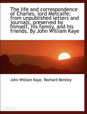The Life and Correspondence of Charles, Lord Metcalfe; From Unpublished Letters and Journals, Preserved by Himself, His Family, and His Friends. by John William Kaye