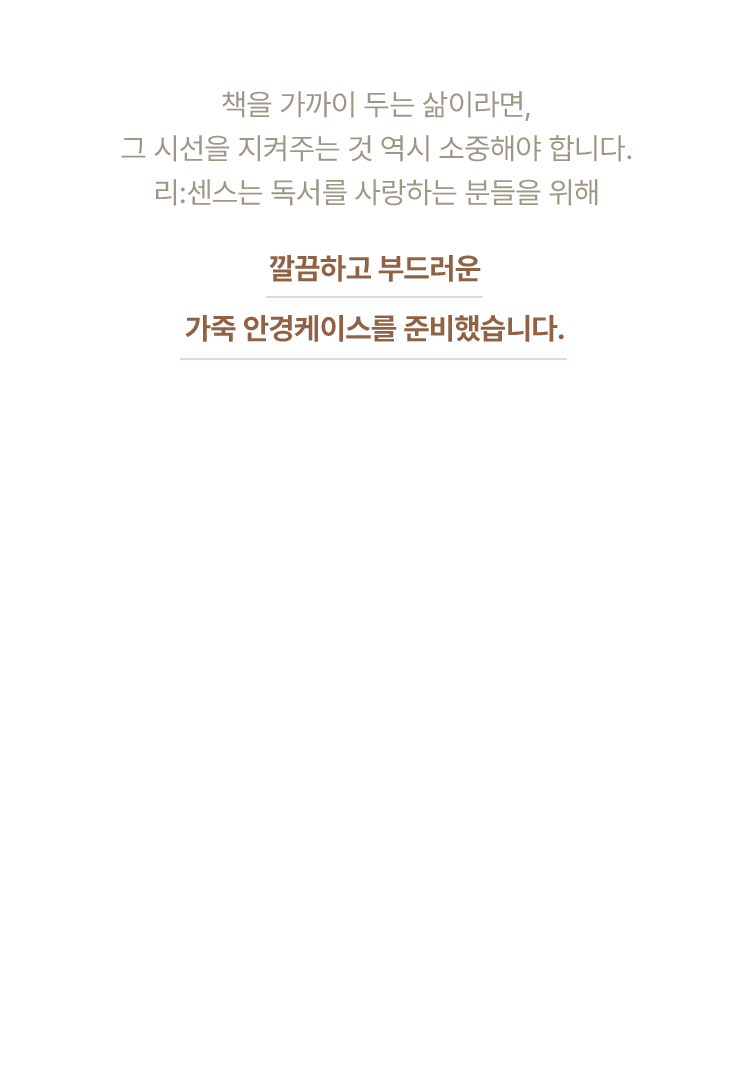 책을 가까이 두는 삶이라면, 그 시선을 지켜주는 것 역시 소중해야 합니다. 리:센스는 독서를 사랑하는 분들을 위해 깔끔하고 부드러운 가죽 안경케이스를 준비했습니다.