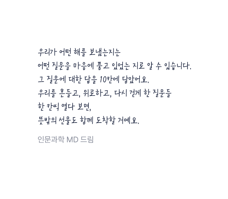 우리가 어떤 해를 보냈는지는 어떤 질문을 마음에 품고 있었는 지로 알 수 있습니다. 그 질문에 대한 답을 10칸에 담았어요.우리를 흔들고, 위로하고, 다시 걷게 한 질문들 한 칸씩 열다 보면, 뜻밖의 선물도 함께 도착할 거예요.
