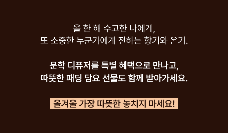 올 한 해 수고한 나에게, 또 소중한 누군가에게 전하는 향기와 온기. 문학 디퓨저를 특별 혜택으로 만나고, 따뜻한 패딩 담요 선물도 함께 받아가세요. 올겨울 가장 따뜻한 놓치지 마세요!