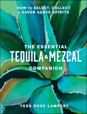 The Essential Tequila &amp; Mezcal Companion: How to Select, Collect &amp; Savor Agave Spirits