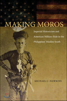 Making Moros: Imperial Historicism and American Military Rule in the Philippines&#39; Muslim South