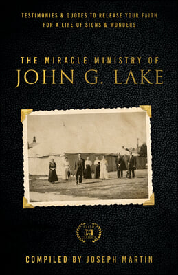 The Miracle Ministry of John G. Lake: Testimonies and Quotes to Release Your Faith for a Life of Signs and Wonders