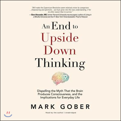 An End to Upside Down Thinking Lib/E: Dispelling the Myth That the Brain Produces Consciousness, and the Implications for Everyday Life