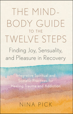 The Mind-Body Guide to the Twelve Steps: Finding Joy, Sensuality, and Pleasure in Recovery--Integrative Spiritual and Somatic Practices for Healing fr