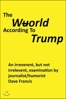 The Wuorld According to Trump: An Irreverent, But Not Irrelevent, Examination by Journalist/Humorist Dave Francis