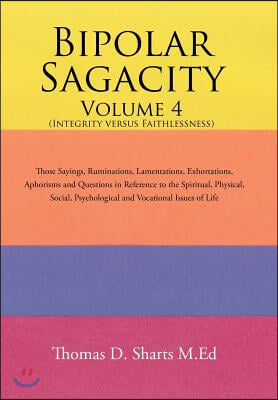 Bipolar Sagacity Volume 4 (Integrity Versus Faithlessness): Those Sayings, Ruminations, Lamentations, Exhortations, Aphorisms and Questions in Referen