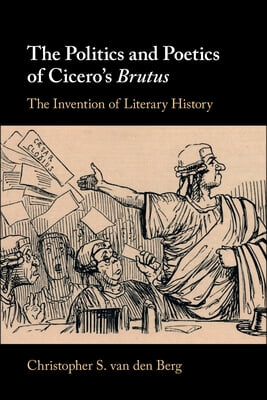 The Politics and Poetics of Cicero&#39;s Brutus: The Invention of Literary History