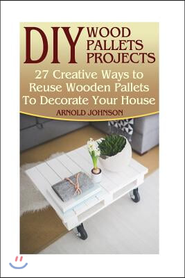DIY Wood Pallets Projects: 27 Creative Ways to Reuse Wooden Pallets To Decorate Your House: (Household Hacks, DIY Projects, Woodworking, DIY Idea