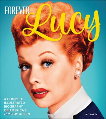 Forever Lucy: A Complete Illustrated Biography of America&#39;s Comedy Queen