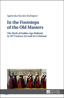 In the Footsteps of the Old Masters: The Myth of Golden Age Holland in 19 th Century Art and Art Criticism