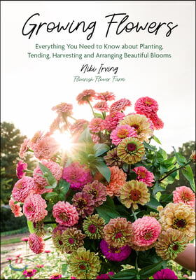 Growing Flowers: Everything You Need to Know about Planting, Tending, Harvesting and Arranging Beautiful Blooms (Flower Gardening for B
