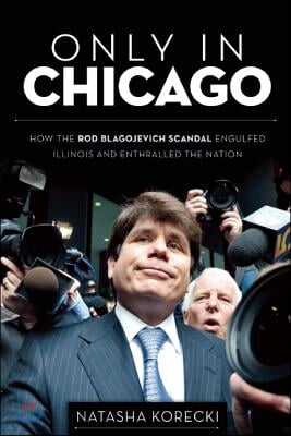 Only in Chicago: How the Rod Blagojevich Scandal Engulfed Illinois and Enthralled the Nation