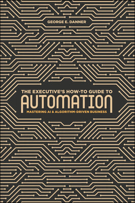 The Executive&#39;s How-To Guide to Automation: Mastering AI and Algorithm-Driven Business