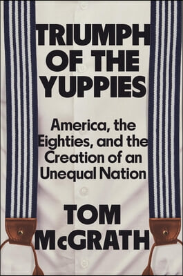 Triumph of the Yuppies: America, the Eighties, and the Creation of an Unequal Nation