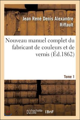 Nouveau Manuel Complet Du Fabricant de Couleurs Et de Vernis. Tome 1: : Contenant Les Meilleures Formules Et Les Proc&#233;d&#233;s Les Plus Nouveaux