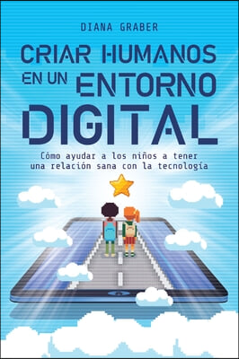 Criar Humanos En Un Entorno Digital: Como Ayudar a Los Ninos a Tener Una Relacion Sana Con La Tecnologia