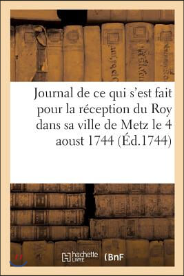 Journal de CE Qui s'Est Fait Pour La Réception Du Roy Dans Sa Ville de Metz Le 4 Aoust 1744: , Recueil de Plusieurs Pièces Sur Le Même Sujet & Sur Les