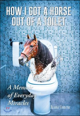 How I Got a Horse Out of a Toilet: A Memoir of Everyday Miracles