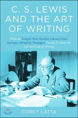 C. S. Lewis and the Art of Writing: What the Essayist, Poet, Novelist, Literary Critic, Apologist, Memoirist, Theologian Teaches Us about the Life and