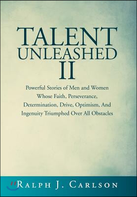 Talent Unleashed II: Powerful Stories of Men and Women Whose Faith, Perseverance, Determination, Drive, Optimism and Ingenuity Triumphed Ov