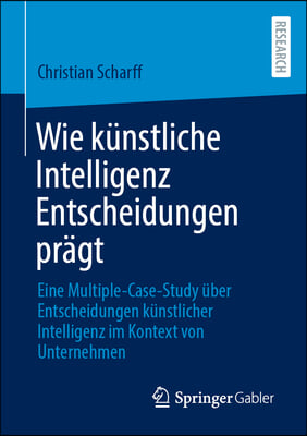 Wie K&#252;nstliche Intelligenz Entscheidungen Pr&#228;gt: Eine Multiple-Case-Study &#220;ber Entscheidungen K&#252;nstlicher Intelligenz Im Kontext Von Unternehmen