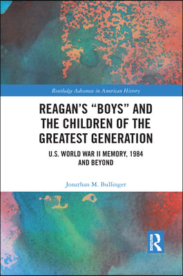 Reagan&#39;s Boys and the Children of the Greatest Generation: U.S. World War II Memory, 1984 and Beyond