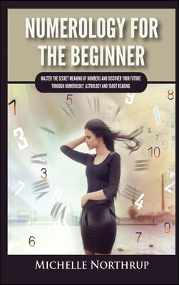 Numerology For The Beginner: Master the Secret Meaning of Numbers and Discover Your Future through Numerology, Astrology and Tarot Reading