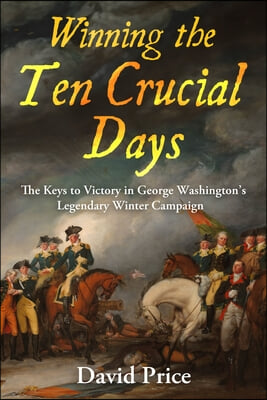 Winning the Ten Crucial Days: The Keys to Victory in George Washington&#39;s Legendary Winter Campaign