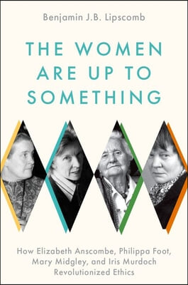 The Women Are Up to Something: How Elizabeth Anscombe, Philippa Foot, Mary Midgley, and Iris Murdoch Revolutionized Ethics