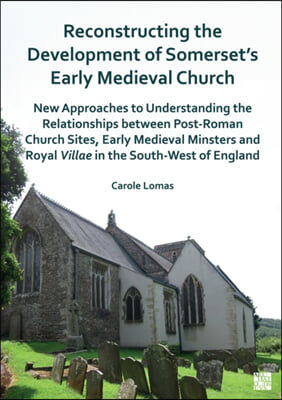 Reconstructing the Development of Somerset&#39;s Early Medieval Church: New Approaches to Understanding the Relationships Between Post-Roman Church Sites,