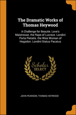 The Dramatic Works of Thomas Heywood: A Challenge for Beautie. Love's Maistresse. the Rape of Lucrece. Londini Porta Pietatis. the Wise Woman of Hogsd