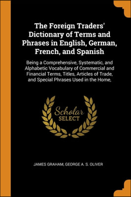 The Foreign Traders' Dictionary of Terms and Phrases in English, German, French, and Spanish: Being a Comprehensive, Systematic, and Alphabetic Vocabu