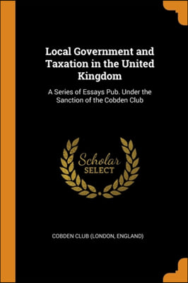 Local Government and Taxation in the United Kingdom: A Series of Essays Pub. Under the Sanction of the Cobden Club