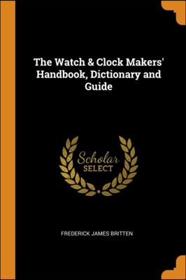 The Watch &amp; Clock Makers&#39; Handbook, Dictionary and Guide