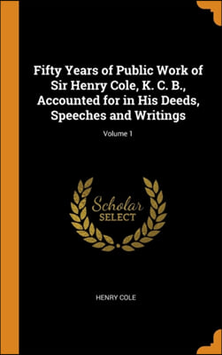 Fifty Years of Public Work of Sir Henry Cole, K. C. B., Accounted for in His Deeds, Speeches and Writings; Volume 1