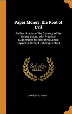 Paper Money, the Root of Evil: An Examination of the Currency of the United States, With Practical Suggestions for Restoring Specie Payments Without R