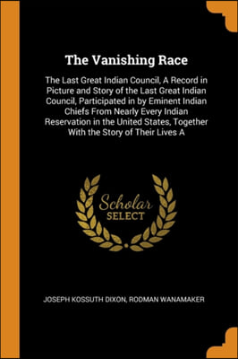 The Vanishing Race: The Last Great Indian Council, A Record in Picture and Story of the Last Great Indian Council, Participated in by Eminent Indian C