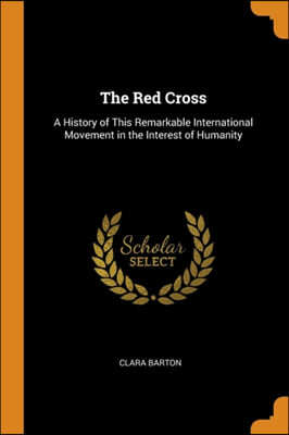 The Red Cross: A History of This Remarkable International Movement in the Interest of Humanity