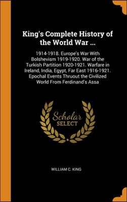 King&#39;s Complete History of the World War ...: 1914-1918. Europe&#39;s War With Bolshevism 1919-1920. War of the Turkish Partition 1920-1921. Warfare in Ir