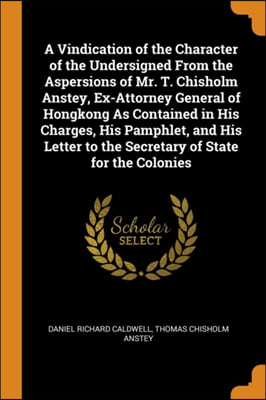 A Vindication of the Character of the Undersigned From the Aspersions of Mr. T. Chisholm Anstey, Ex-Attorney General of Hongkong As Contained in His C