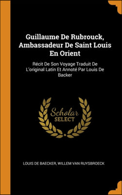 Guillaume De Rubrouck, Ambassadeur De Saint Louis En Orient: Ri&#191;&#189;cit De Son Voyage Traduit De L&#39;original Latin Et Annoti&#191;&#189; Par Louis De Backer