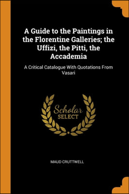 A Guide to the Paintings in the Florentine Galleries; the Uffizi, the Pitti, the Accademia: A Critical Catalogue With Quotations From Vasari