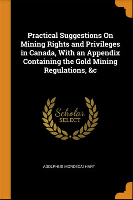 Practical Suggestions On Mining Rights and Privileges in Canada, With an Appendix Containing the Gold Mining Regulations, &c